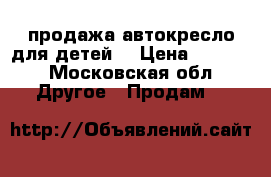 продажа автокресло для детей. › Цена ­ 4 500 - Московская обл. Другое » Продам   
